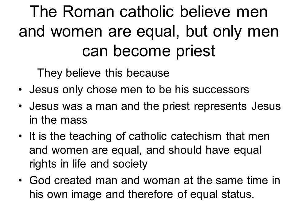 The Roman catholic believe men and women are equal, but only men can become priest They believe this because Jesus only chose men to be his successors Jesus was a man and the priest represents Jesus in the mass It is the teaching of catholic catechism that men and women are equal, and should have equal rights in life and society God created man and woman at the same time in his own image and therefore of equal status.