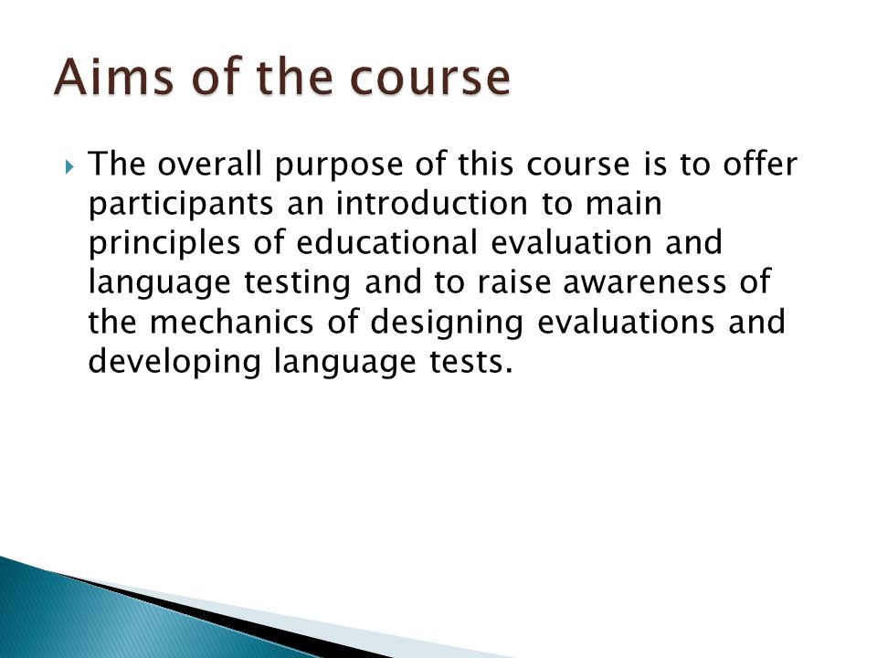  The overall purpose of this course is to offer participants an introduction to main principles of educational evaluation and language testing and to raise awareness of the mechanics of designing evaluations and developing language tests.