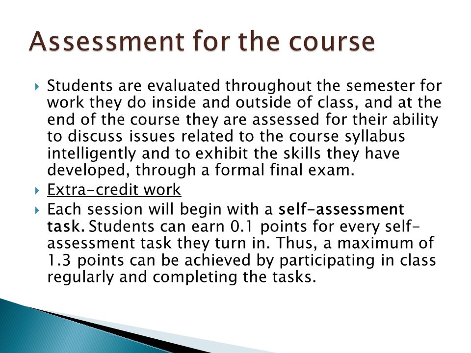  Students are evaluated throughout the semester for work they do inside and outside of class, and at the end of the course they are assessed for their ability to discuss issues related to the course syllabus intelligently and to exhibit the skills they have developed, through a formal final exam.