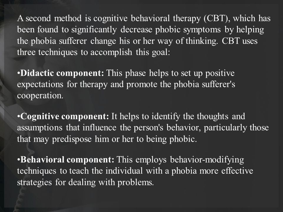 A second method is cognitive behavioral therapy (CBT), which has been found to significantly decrease phobic symptoms by helping the phobia sufferer change his or her way of thinking.