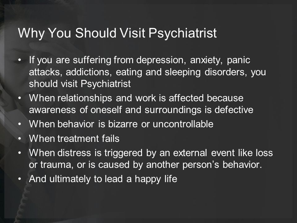 Why You Should Visit Psychiatrist If you are suffering from depression, anxiety, panic attacks, addictions, eating and sleeping disorders, you should visit Psychiatrist When relationships and work is affected because awareness of oneself and surroundings is defective When behavior is bizarre or uncontrollable When treatment fails When distress is triggered by an external event like loss or trauma, or is caused by another person’s behavior.