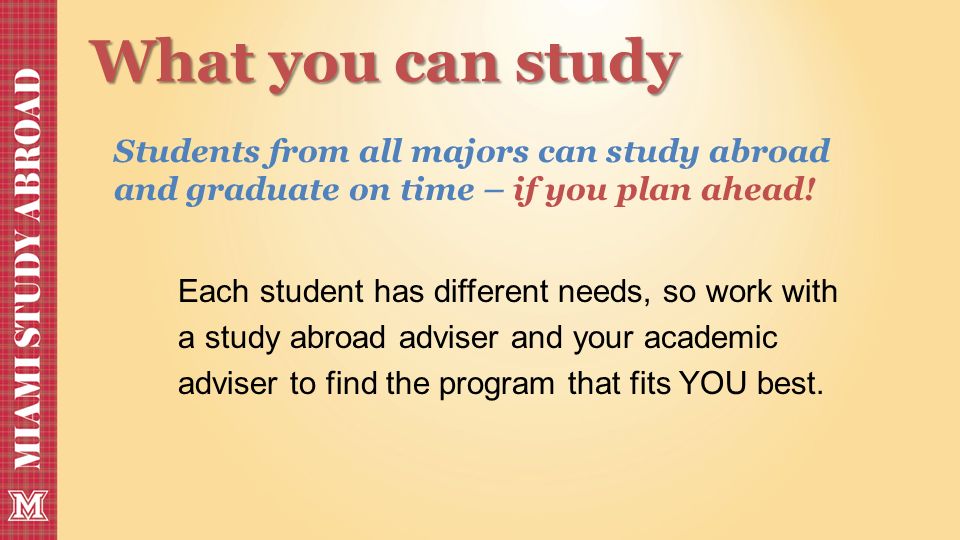 What you can study Each student has different needs, so work with a study abroad adviser and your academic adviser to find the program that fits YOU best.
