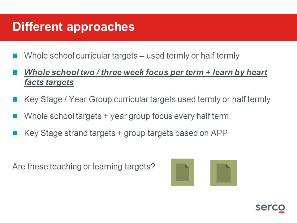 Different approaches Whole school curricular targets – used termly or half termly Whole school two / three week focus per term + learn by heart facts targets Key Stage / Year Group curricular targets used termly or half termly Whole school targets + year group focus every half term Key Stage strand targets + group targets based on APP Are these teaching or learning targets