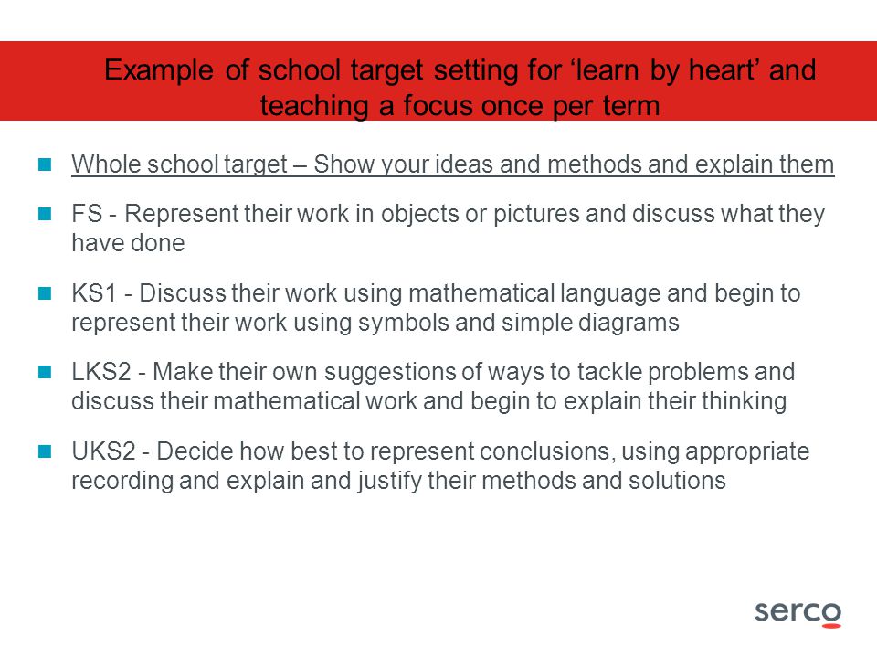 Whole school target – Show your ideas and methods and explain them FS - Represent their work in objects or pictures and discuss what they have done KS1 - Discuss their work using mathematical language and begin to represent their work using symbols and simple diagrams LKS2 - Make their own suggestions of ways to tackle problems and discuss their mathematical work and begin to explain their thinking UKS2 - Decide how best to represent conclusions, using appropriate recording and explain and justify their methods and solutions Example of school target setting for ‘learn by heart’ and teaching a focus once per term