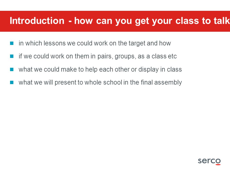 Introduction - how can you get your class to talk about: in which lessons we could work on the target and how if we could work on them in pairs, groups, as a class etc what we could make to help each other or display in class what we will present to whole school in the final assembly