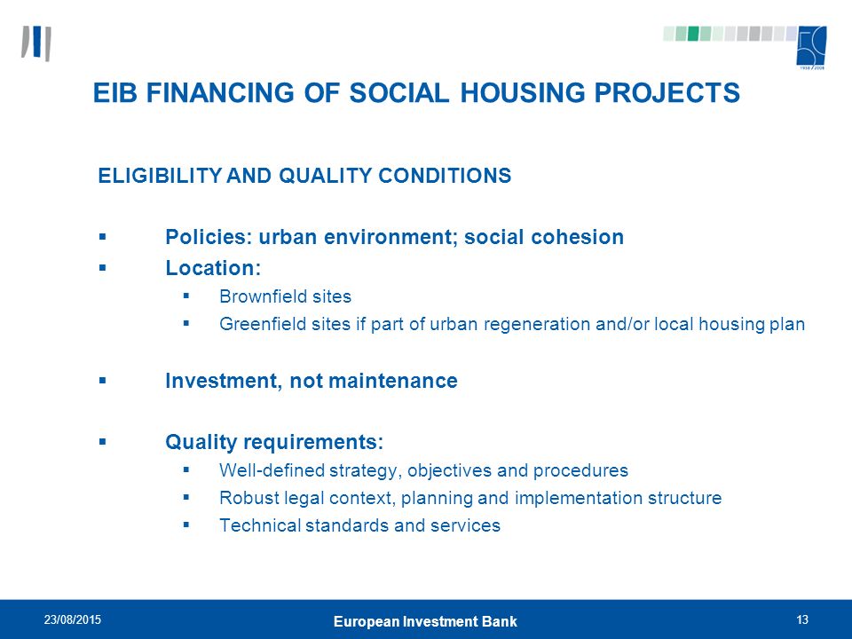 23/08/ European Investment Bank EIB FINANCING OF SOCIAL HOUSING PROJECTS ELIGIBILITY AND QUALITY CONDITIONS  Policies: urban environment; social cohesion  Location:  Brownfield sites  Greenfield sites if part of urban regeneration and/or local housing plan  Investment, not maintenance  Quality requirements:  Well-defined strategy, objectives and procedures  Robust legal context, planning and implementation structure  Technical standards and services