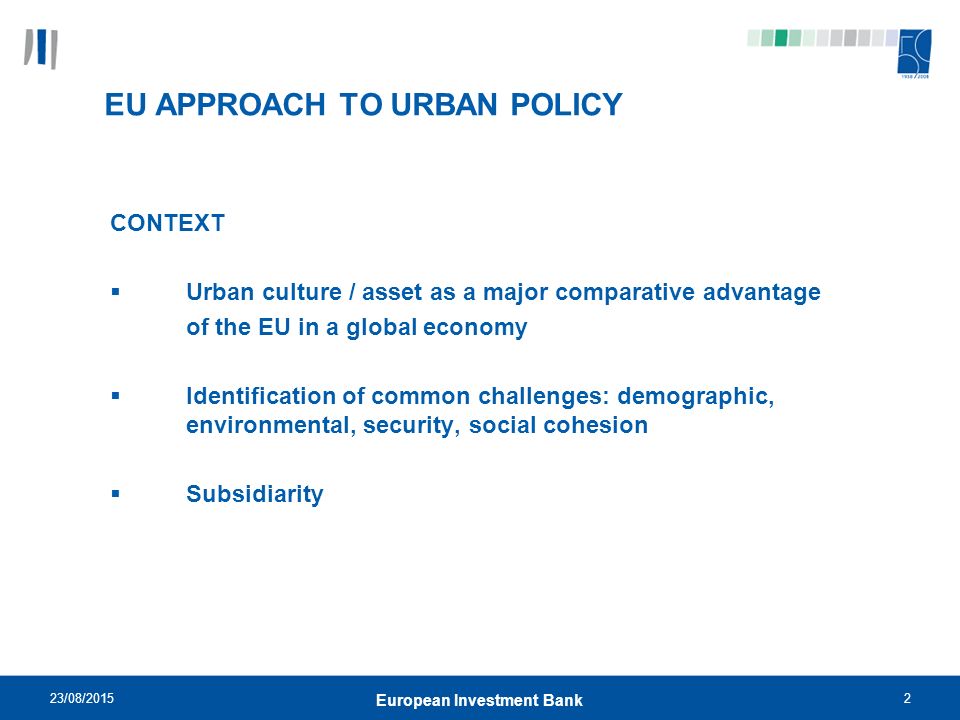 23/08/20152 European Investment Bank EU APPROACH TO URBAN POLICY CONTEXT  Urban culture / asset as a major comparative advantage of the EU in a global economy  Identification of common challenges: demographic, environmental, security, social cohesion  Subsidiarity