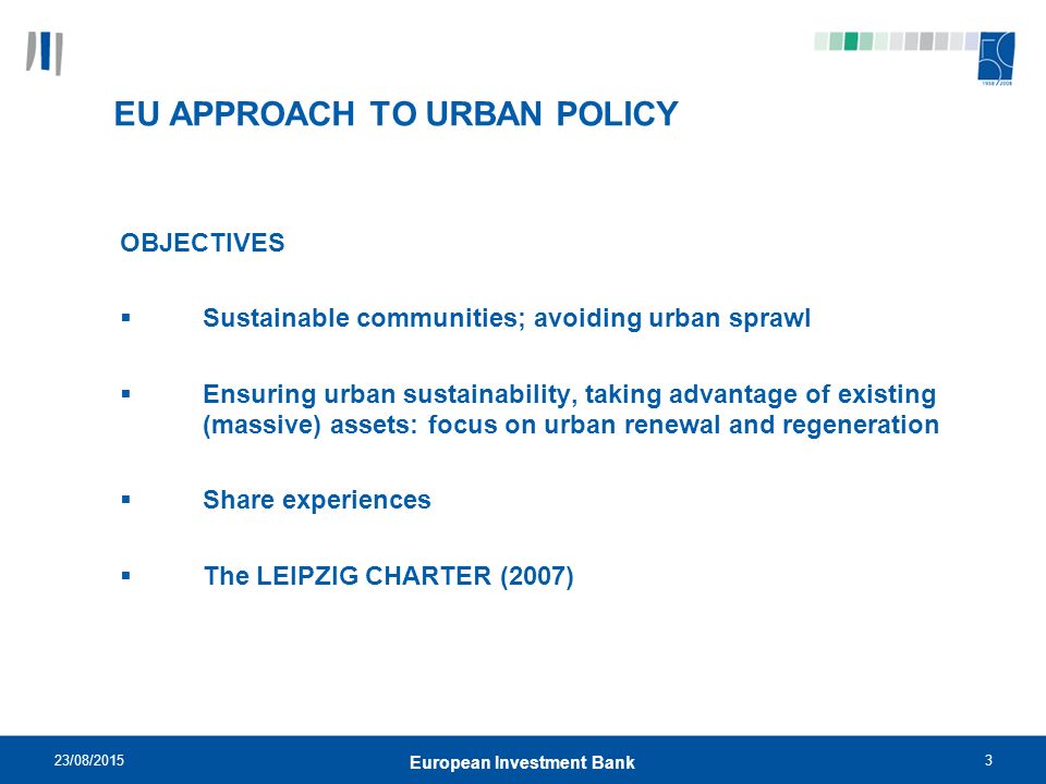 23/08/20153 European Investment Bank EU APPROACH TO URBAN POLICY OBJECTIVES  Sustainable communities; avoiding urban sprawl  Ensuring urban sustainability, taking advantage of existing (massive) assets: focus on urban renewal and regeneration  Share experiences  The LEIPZIG CHARTER (2007)