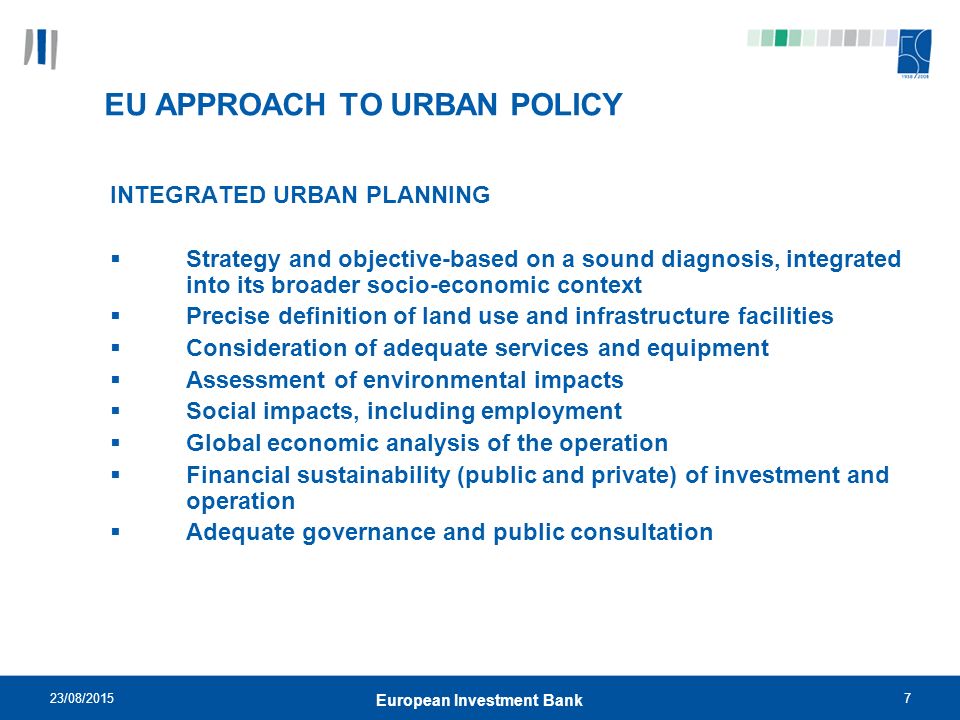 23/08/20157 European Investment Bank EU APPROACH TO URBAN POLICY INTEGRATED URBAN PLANNING  Strategy and objective-based on a sound diagnosis, integrated into its broader socio-economic context  Precise definition of land use and infrastructure facilities  Consideration of adequate services and equipment  Assessment of environmental impacts  Social impacts, including employment  Global economic analysis of the operation  Financial sustainability (public and private) of investment and operation  Adequate governance and public consultation