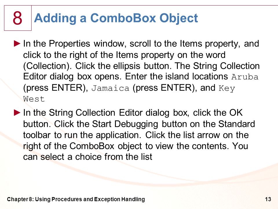 8 Chapter 8: Using Procedures and Exception Handling13 Adding a ComboBox Object ►In the Properties window, scroll to the Items property, and click to the right of the Items property on the word (Collection).