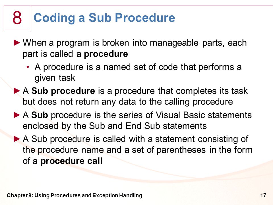 8 Chapter 8: Using Procedures and Exception Handling17 Coding a Sub Procedure ►When a program is broken into manageable parts, each part is called a procedure A procedure is a named set of code that performs a given task ►A Sub procedure is a procedure that completes its task but does not return any data to the calling procedure ►A Sub procedure is the series of Visual Basic statements enclosed by the Sub and End Sub statements ►A Sub procedure is called with a statement consisting of the procedure name and a set of parentheses in the form of a procedure call