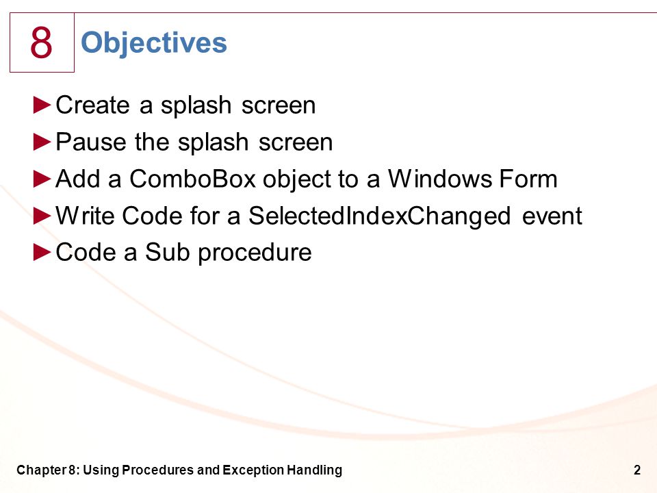 8 Chapter 8: Using Procedures and Exception Handling2 Objectives ►Create a splash screen ►Pause the splash screen ►Add a ComboBox object to a Windows Form ►Write Code for a SelectedIndexChanged event ►Code a Sub procedure