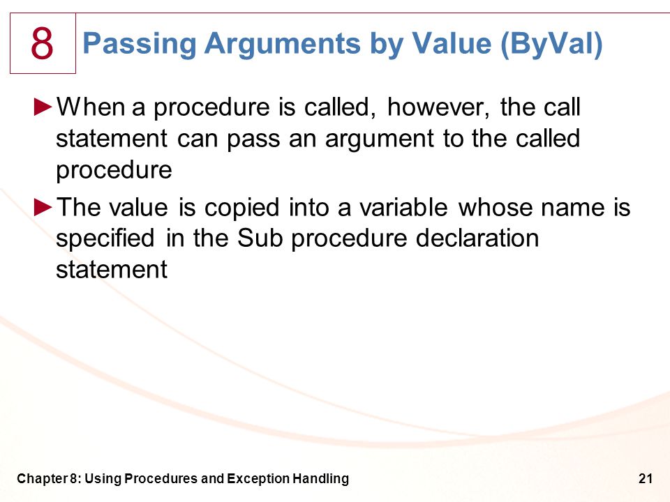 8 Chapter 8: Using Procedures and Exception Handling21 Passing Arguments by Value (ByVal) ►When a procedure is called, however, the call statement can pass an argument to the called procedure ►The value is copied into a variable whose name is specified in the Sub procedure declaration statement