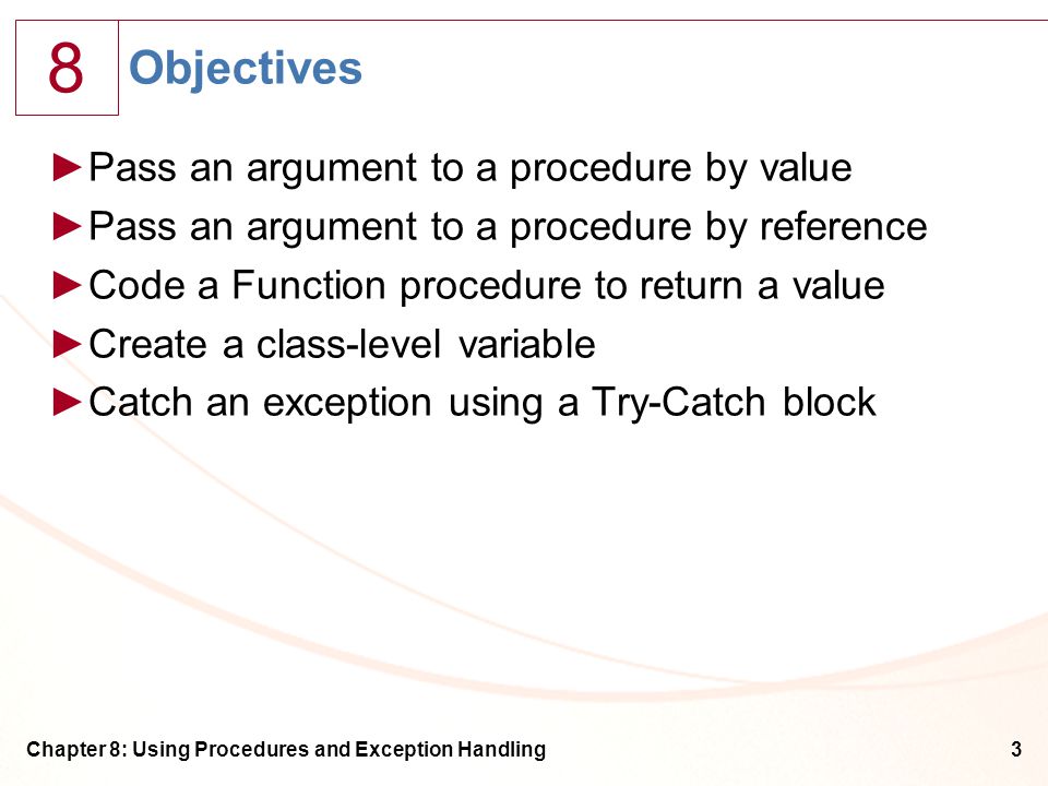 8 Chapter 8: Using Procedures and Exception Handling3 Objectives ►Pass an argument to a procedure by value ►Pass an argument to a procedure by reference ►Code a Function procedure to return a value ►Create a class-level variable ►Catch an exception using a Try-Catch block