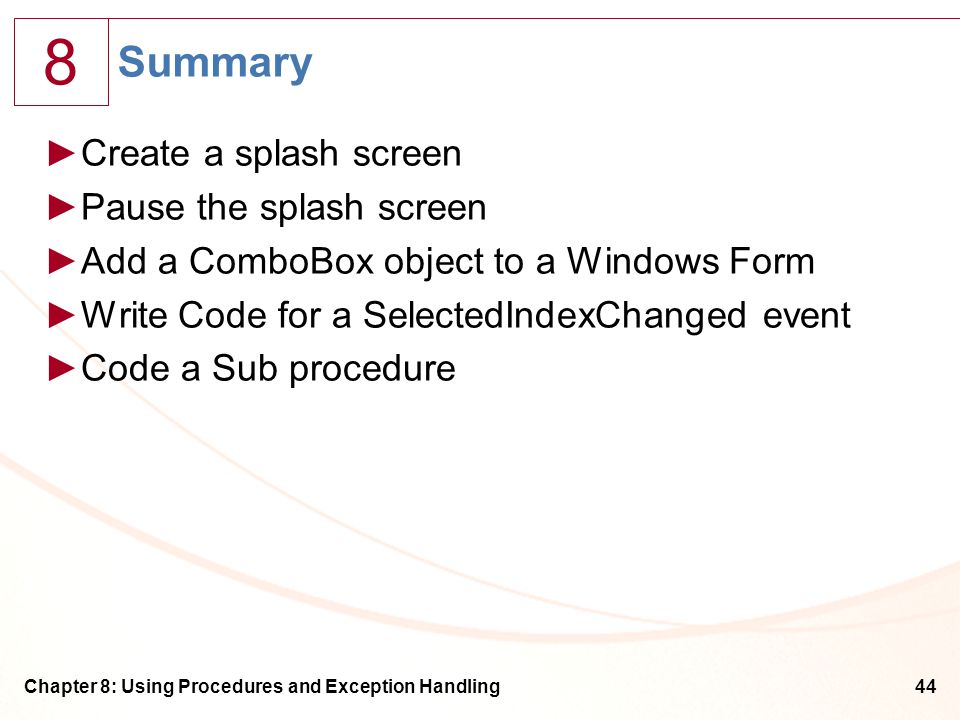 8 Chapter 8: Using Procedures and Exception Handling44 Summary ►Create a splash screen ►Pause the splash screen ►Add a ComboBox object to a Windows Form ►Write Code for a SelectedIndexChanged event ►Code a Sub procedure