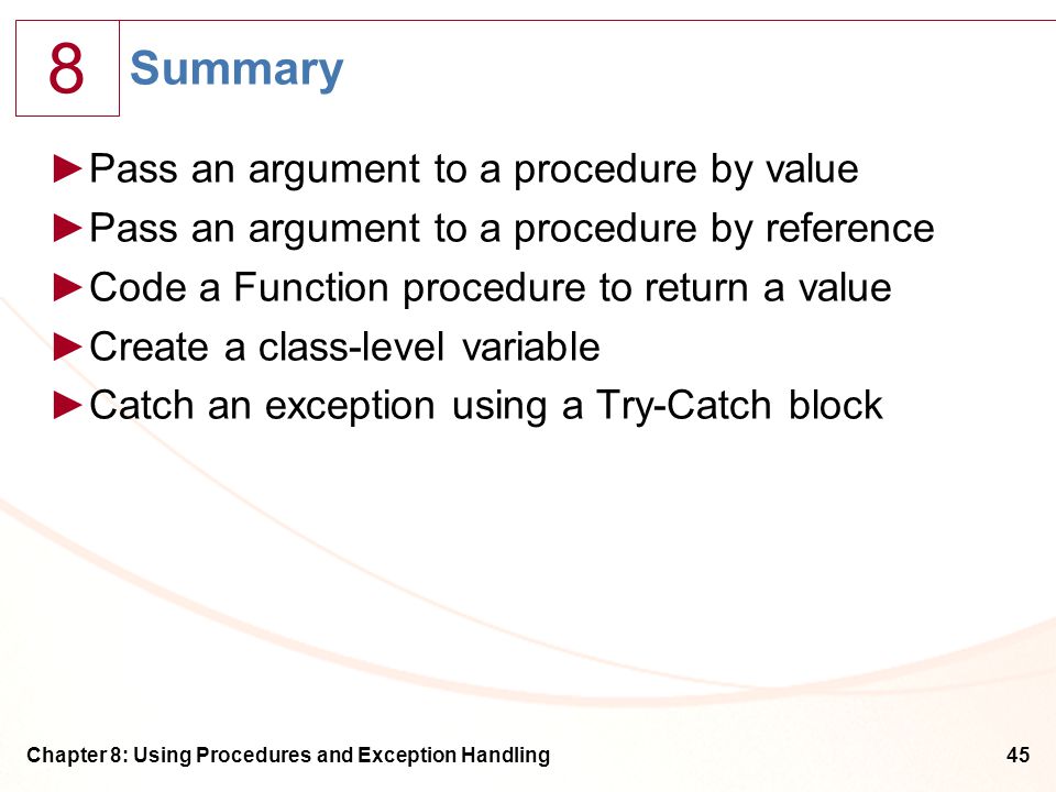 8 Chapter 8: Using Procedures and Exception Handling45 Summary ►Pass an argument to a procedure by value ►Pass an argument to a procedure by reference ►Code a Function procedure to return a value ►Create a class-level variable ►Catch an exception using a Try-Catch block