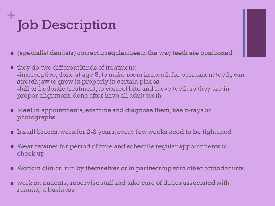 + Job Description (specialist dentists) correct irregularities in the way teeth are positioned they do two different kinds of treatment: -interceptive, done at age 8, to make room in mouth for permanent teeth, can stretch jaw to grow in properly in certain places -full orthodontic treatment, to correct bite and move teeth so they are in proper alignment, done after have all adult teeth Meet in appointments, examine and diagnose them, use x-rays or photographs Install braces, worn for 2-3 years, every few weeks need to be tightened Wear retainer for period of time and schedule regular appointments to check up Work in clinics, run by themselves or in partnership with other orthodontists work on patients, supervise staff and take care of duties associated with running a business