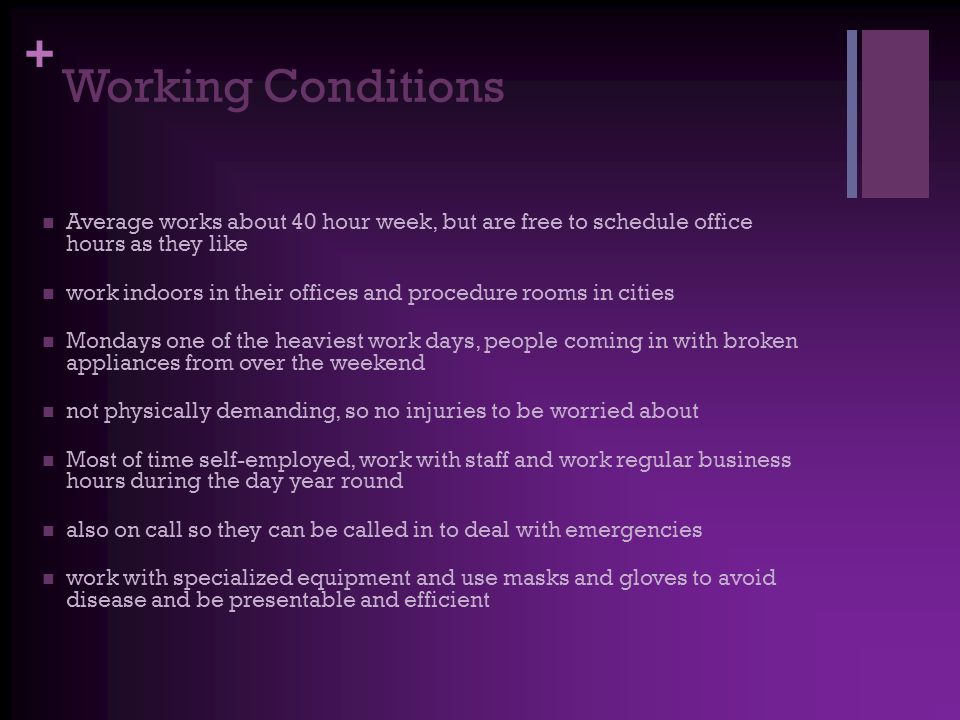 + Working Conditions Average works about 40 hour week, but are free to schedule office hours as they like work indoors in their offices and procedure rooms in cities Mondays one of the heaviest work days, people coming in with broken appliances from over the weekend not physically demanding, so no injuries to be worried about Most of time self-employed, work with staff and work regular business hours during the day year round also on call so they can be called in to deal with emergencies work with specialized equipment and use masks and gloves to avoid disease and be presentable and efficient