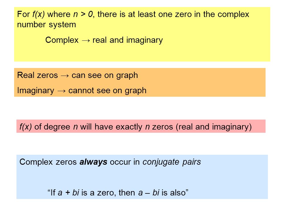 For f(x) where n > 0, there is at least one zero in the complex number system Complex → real and imaginary Real zeros → can see on graph Imaginary → cannot see on graph Complex zeros always occur in conjugate pairs If a + bi is a zero, then a – bi is also f(x) of degree n will have exactly n zeros (real and imaginary)