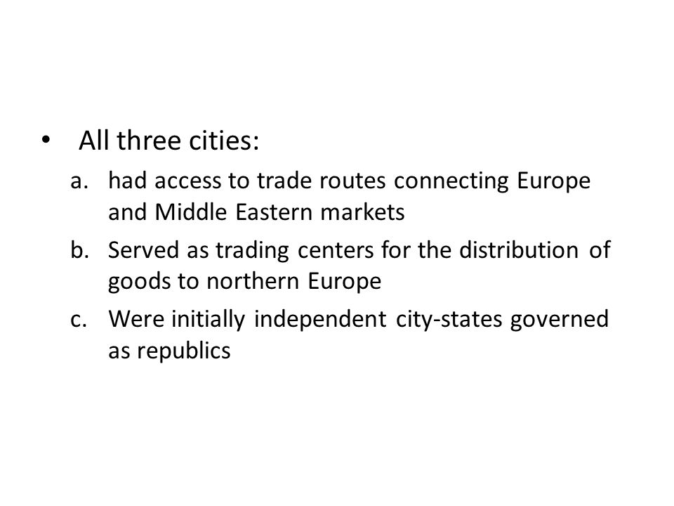 All three cities: a.had access to trade routes connecting Europe and Middle Eastern markets b.Served as trading centers for the distribution of goods to northern Europe c.Were initially independent city-states governed as republics