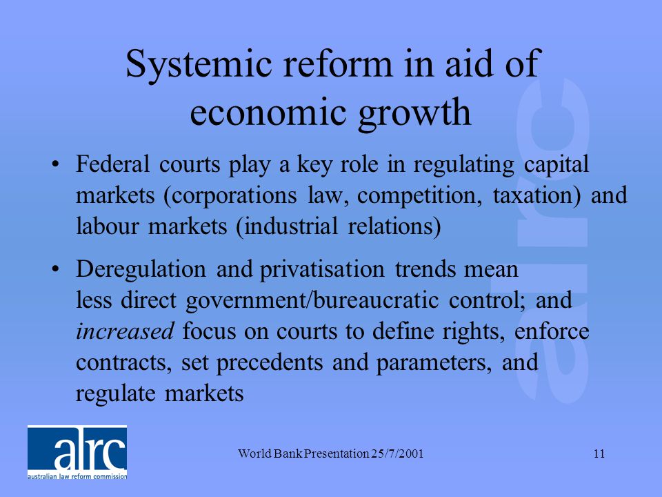 World Bank Presentation 25/7/ Systemic reform in aid of economic growth Federal courts play a key role in regulating capital markets (corporations law, competition, taxation) and labour markets (industrial relations) Deregulation and privatisation trends mean less direct government/bureaucratic control; and increased focus on courts to define rights, enforce contracts, set precedents and parameters, and regulate markets