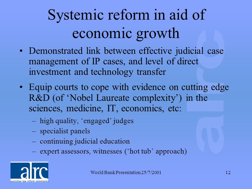 World Bank Presentation 25/7/ Systemic reform in aid of economic growth Demonstrated link between effective judicial case management of IP cases, and level of direct investment and technology transfer Equip courts to cope with evidence on cutting edge R&D (of ‘Nobel Laureate complexity’) in the sciences, medicine, IT, economics, etc: –high quality, ‘engaged’ judges –specialist panels –continuing judicial education –expert assessors, witnesses (‘hot tub’ approach)