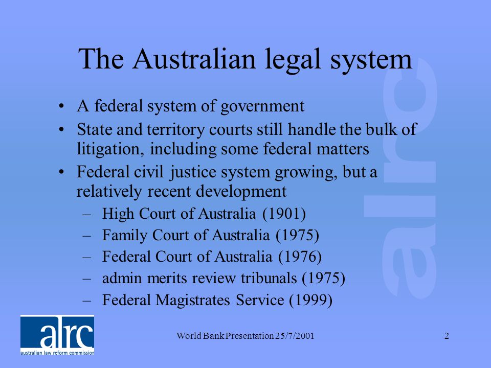 World Bank Presentation 25/7/20012 The Australian legal system A federal system of government State and territory courts still handle the bulk of litigation, including some federal matters Federal civil justice system growing, but a relatively recent development – High Court of Australia (1901) – Family Court of Australia (1975) – Federal Court of Australia (1976) – admin merits review tribunals (1975) – Federal Magistrates Service (1999)