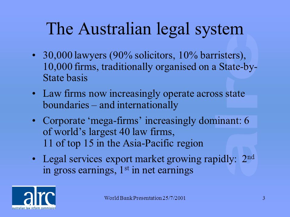 World Bank Presentation 25/7/20013 The Australian legal system 30,000 lawyers (90% solicitors, 10% barristers), 10,000 firms, traditionally organised on a State-by- State basis Law firms now increasingly operate across state boundaries – and internationally Corporate ‘mega-firms’ increasingly dominant: 6 of world’s largest 40 law firms, 11 of top 15 in the Asia-Pacific region Legal services export market growing rapidly: 2 nd in gross earnings, 1 st in net earnings
