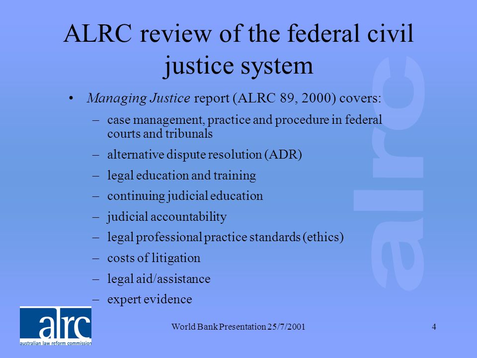 World Bank Presentation 25/7/20014 ALRC review of the federal civil justice system Managing Justice report (ALRC 89, 2000) covers: –case management, practice and procedure in federal courts and tribunals –alternative dispute resolution (ADR) –legal education and training –continuing judicial education –judicial accountability –legal professional practice standards (ethics) –costs of litigation –legal aid/assistance –expert evidence