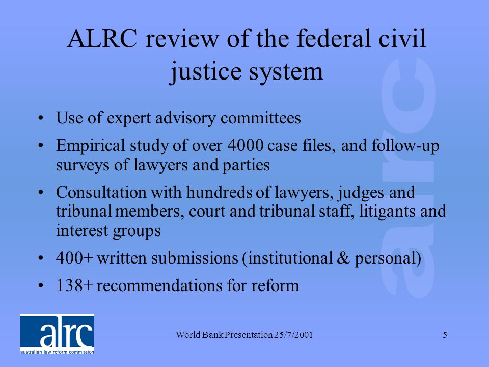 World Bank Presentation 25/7/20015 ALRC review of the federal civil justice system Use of expert advisory committees Empirical study of over 4000 case files, and follow-up surveys of lawyers and parties Consultation with hundreds of lawyers, judges and tribunal members, court and tribunal staff, litigants and interest groups 400+ written submissions (institutional & personal) 138+ recommendations for reform