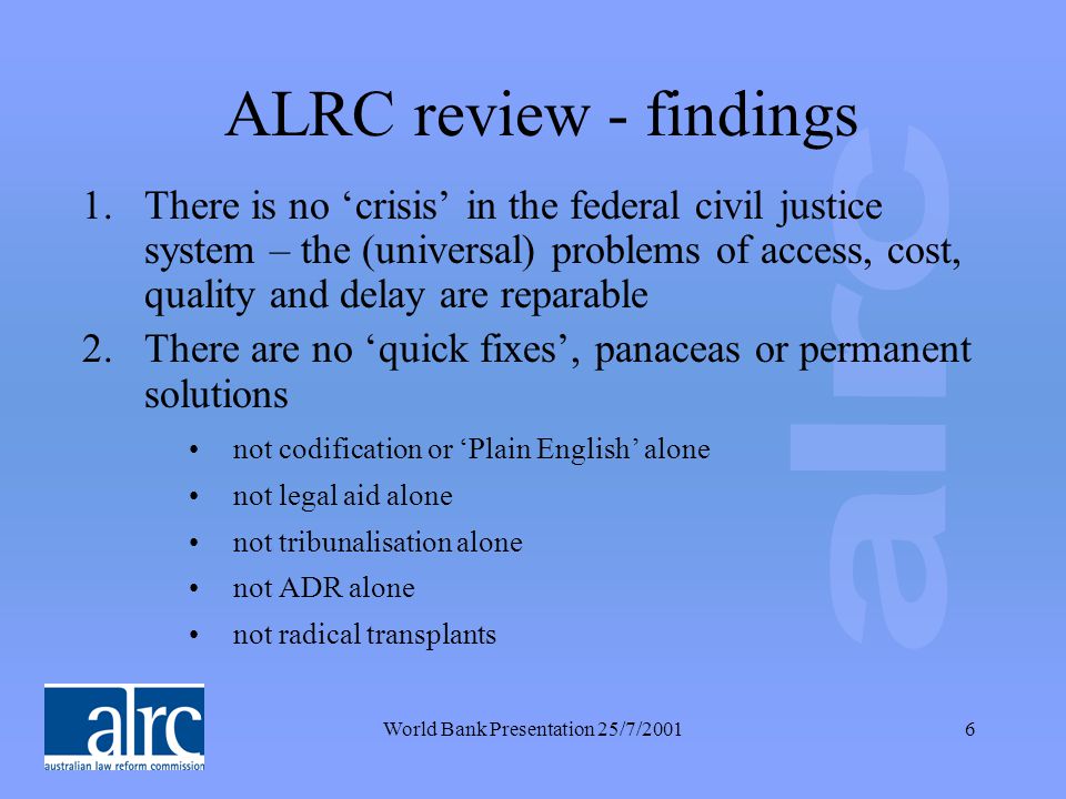 World Bank Presentation 25/7/20016 ALRC review - findings 1.There is no ‘crisis’ in the federal civil justice system – the (universal) problems of access, cost, quality and delay are reparable 2.There are no ‘quick fixes’, panaceas or permanent solutions not codification or ‘Plain English’ alone not legal aid alone not tribunalisation alone not ADR alone not radical transplants