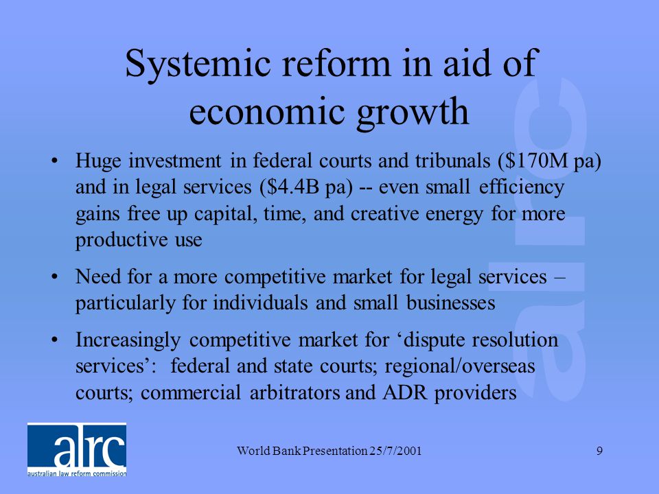 World Bank Presentation 25/7/20019 Systemic reform in aid of economic growth Huge investment in federal courts and tribunals ($170M pa) and in legal services ($4.4B pa) -- even small efficiency gains free up capital, time, and creative energy for more productive use Need for a more competitive market for legal services – particularly for individuals and small businesses Increasingly competitive market for ‘dispute resolution services’: federal and state courts; regional/overseas courts; commercial arbitrators and ADR providers