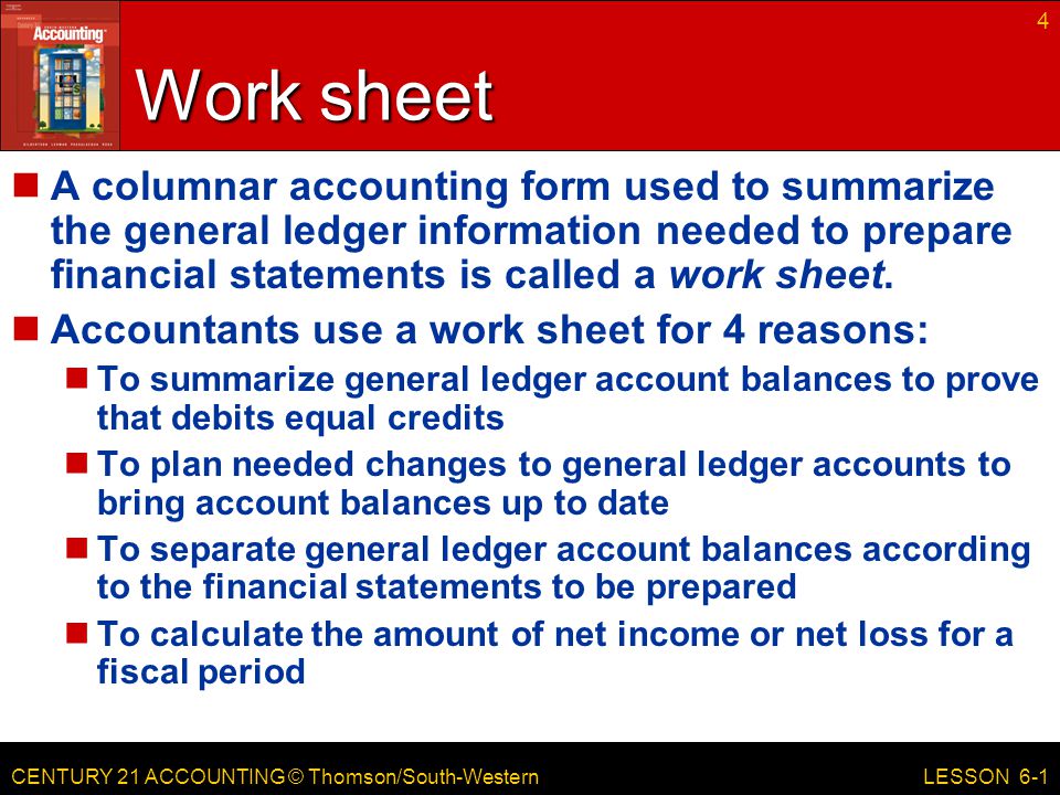 CENTURY 21 ACCOUNTING © Thomson/South-Western 4 LESSON 6-1 Work sheet A columnar accounting form used to summarize the general ledger information needed to prepare financial statements is called a work sheet.
