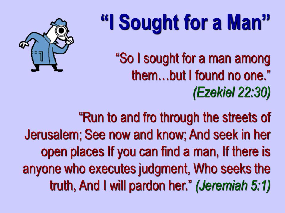 So I sought for a man among them…but I found no one. (Ezekiel 22:30) Run to and fro through the streets of Jerusalem; See now and know; And seek in her open places If you can find a man, If there is anyone who executes judgment, Who seeks the truth, And I will pardon her. (Jeremiah 5:1) I Sought for a Man