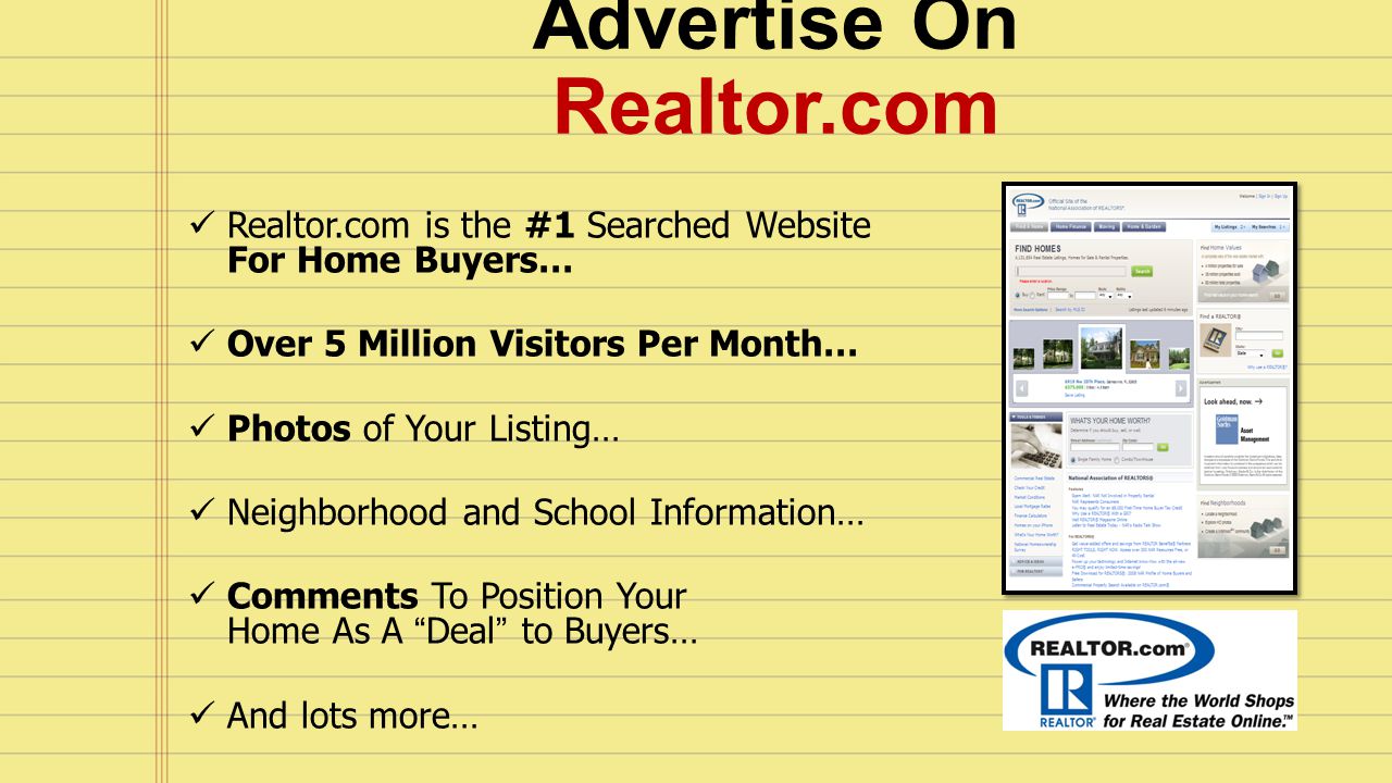 Advertise On Realtor.com Realtor.com is the #1 Searched Website For Home Buyers… Over 5 Million Visitors Per Month… Photos of Your Listing… Neighborhood and School Information… Comments To Position Your Home As A Deal to Buyers… And lots more…