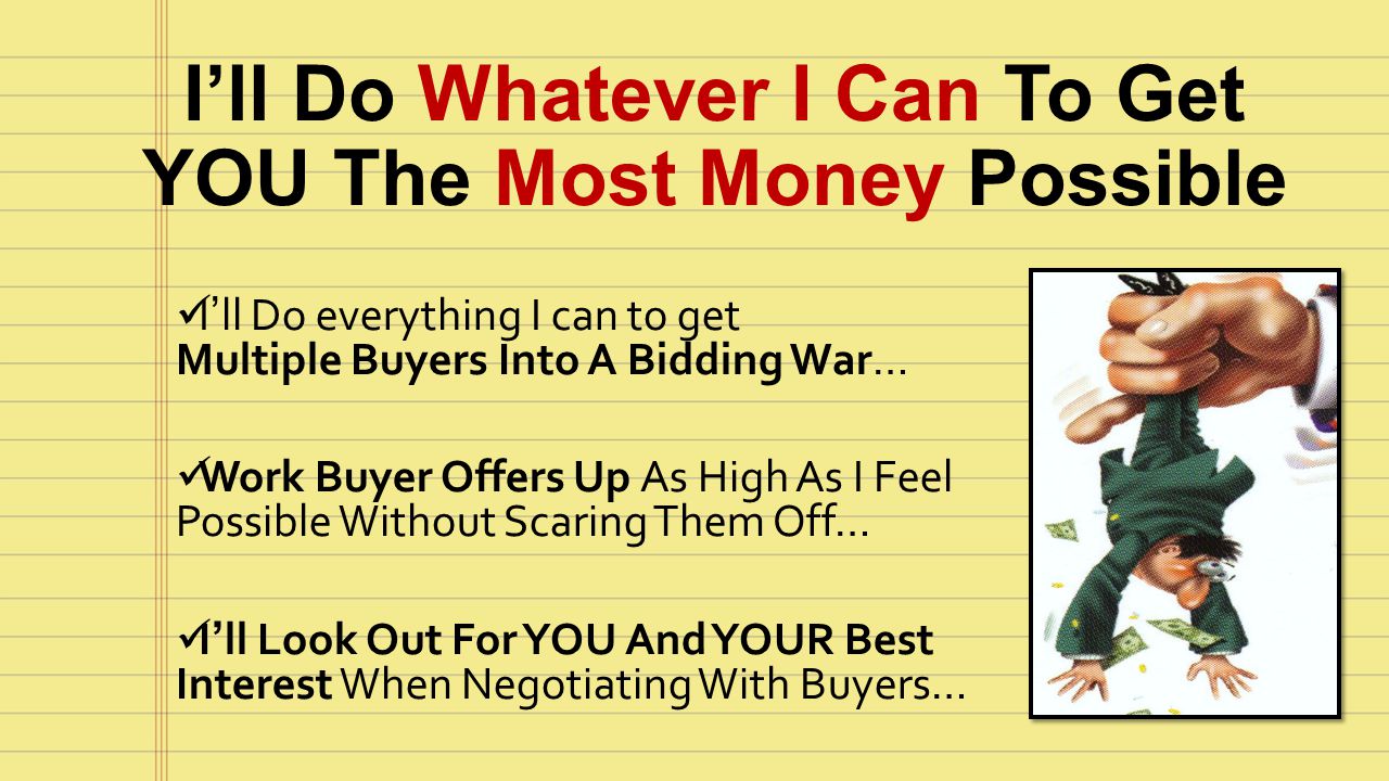 I’ll Do everything I can to get Multiple Buyers Into A Bidding War… Work Buyer Offers Up As High As I Feel Possible Without Scaring Them Off… I’ll Look Out For YOU And YOUR Best Interest When Negotiating With Buyers… I’ll Do Whatever I Can To Get YOU The Most Money Possible