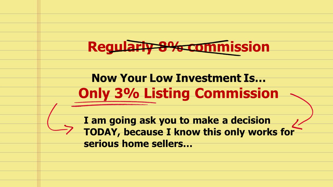 Regularly 8% commission Now Your Low Investment Is… Only 3% Listing Commission I am going ask you to make a decision TODAY, because I know this only works for serious home sellers…