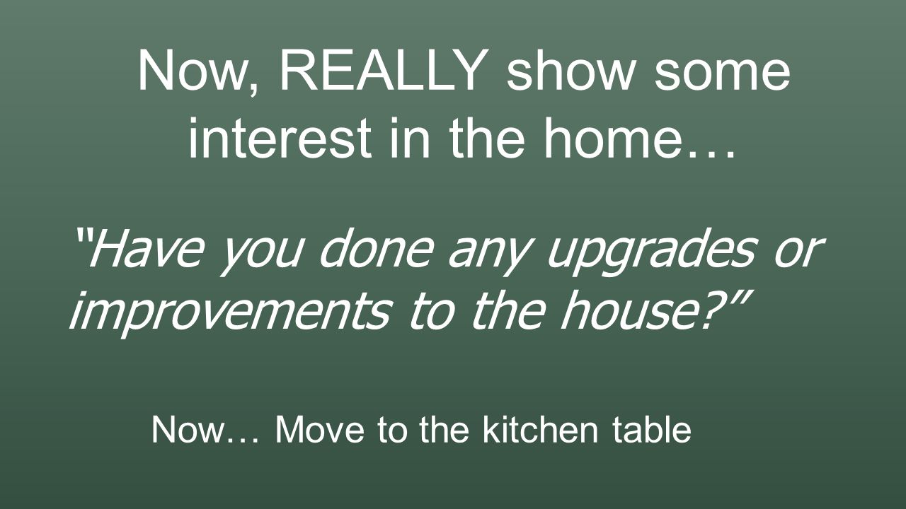 Now, REALLY show some interest in the home… Have you done any upgrades or improvements to the house Now… Move to the kitchen table