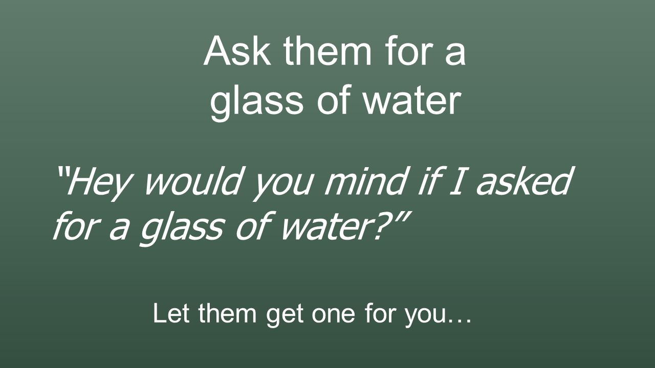 Ask them for a glass of water Hey would you mind if I asked for a glass of water Let them get one for you…