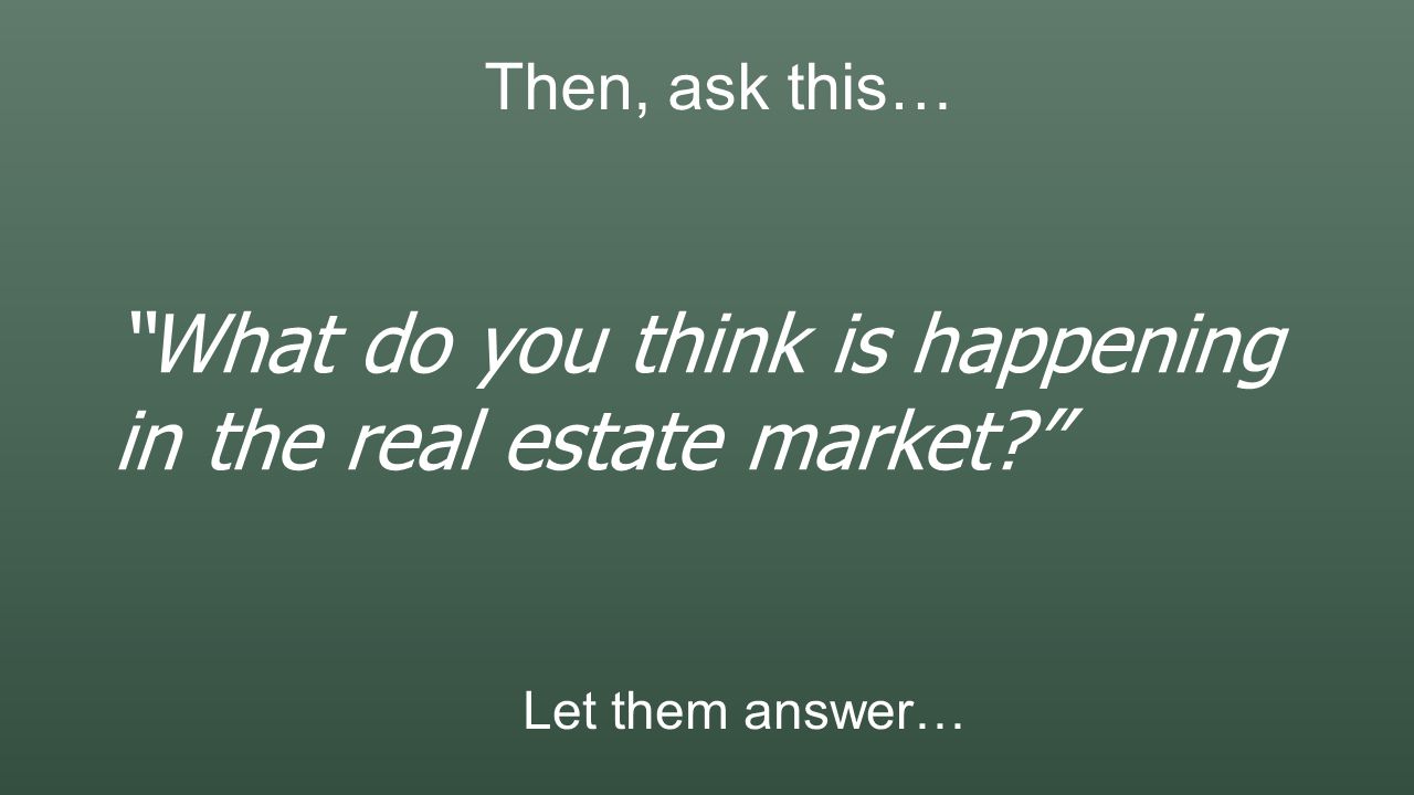 Then, ask this… What do you think is happening in the real estate market Let them answer…