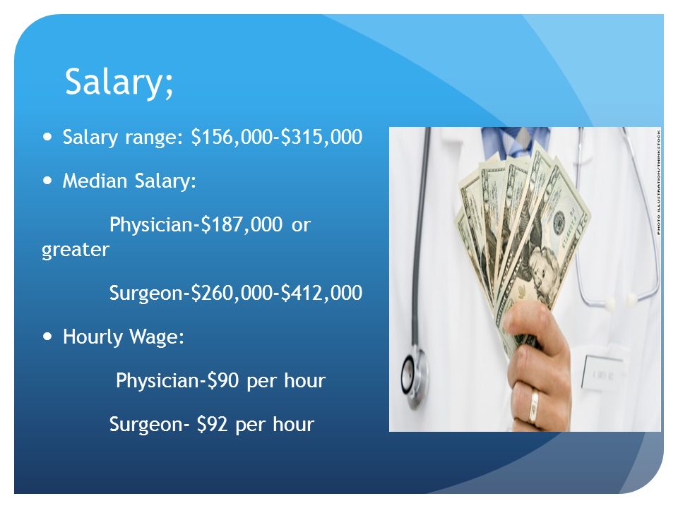 Salary; Salary range: $156,000-$315,000 Median Salary: Physician-$187,000 or greater Surgeon-$260,000-$412,000 Hourly Wage: Physician-$90 per hour Surgeon- $92 per hour