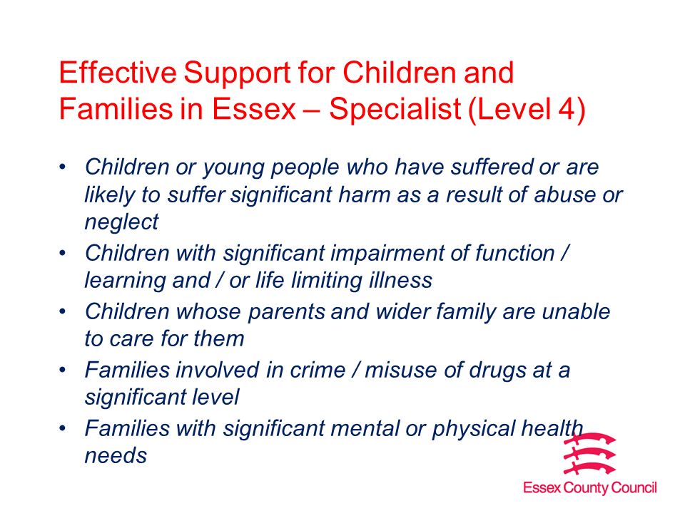 Effective Support for Children and Families in Essex – Specialist (Level 4) Children or young people who have suffered or are likely to suffer significant harm as a result of abuse or neglect Children with significant impairment of function / learning and / or life limiting illness Children whose parents and wider family are unable to care for them Families involved in crime / misuse of drugs at a significant level Families with significant mental or physical health needs