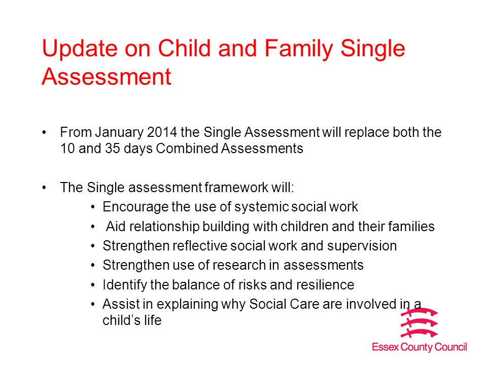 Update on Child and Family Single Assessment From January 2014 the Single Assessment will replace both the 10 and 35 days Combined Assessments The Single assessment framework will: Encourage the use of systemic social work Aid relationship building with children and their families Strengthen reflective social work and supervision Strengthen use of research in assessments Identify the balance of risks and resilience Assist in explaining why Social Care are involved in a child’s life