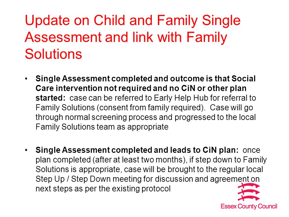 Update on Child and Family Single Assessment and link with Family Solutions Single Assessment completed and outcome is that Social Care intervention not required and no CiN or other plan started: case can be referred to Early Help Hub for referral to Family Solutions (consent from family required).