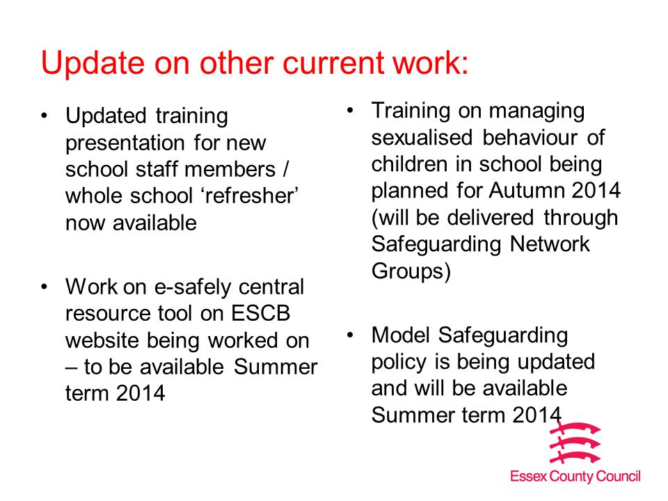 Update on other current work: Updated training presentation for new school staff members / whole school ‘refresher’ now available Work on e-safely central resource tool on ESCB website being worked on – to be available Summer term 2014 Training on managing sexualised behaviour of children in school being planned for Autumn 2014 (will be delivered through Safeguarding Network Groups) Model Safeguarding policy is being updated and will be available Summer term 2014