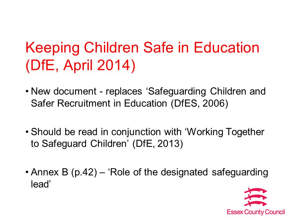 Keeping Children Safe in Education (DfE, April 2014) New document - replaces ‘Safeguarding Children and Safer Recruitment in Education (DfES, 2006) Should be read in conjunction with ‘Working Together to Safeguard Children’ (DfE, 2013) Annex B (p.42) – ‘Role of the designated safeguarding lead’