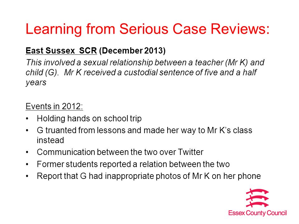 Learning from Serious Case Reviews: East Sussex SCR (December 2013) This involved a sexual relationship between a teacher (Mr K) and child (G).