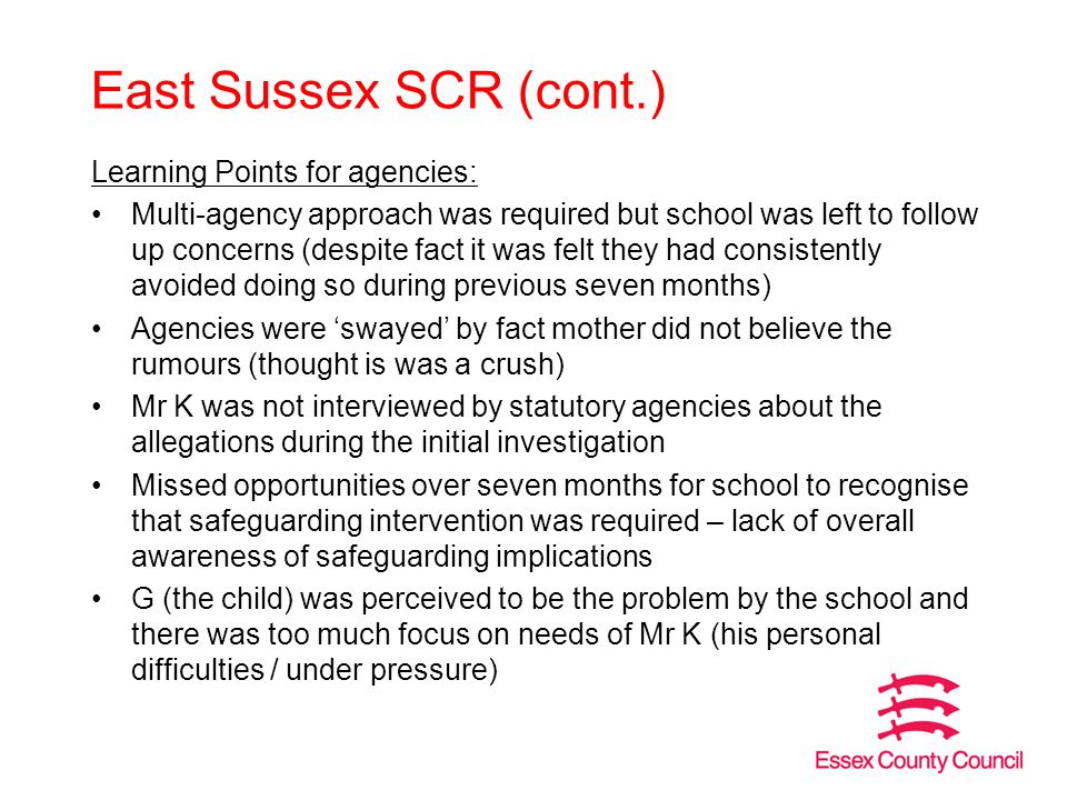 East Sussex SCR (cont.) Learning Points for agencies: Multi-agency approach was required but school was left to follow up concerns (despite fact it was felt they had consistently avoided doing so during previous seven months) Agencies were ‘swayed’ by fact mother did not believe the rumours (thought is was a crush) Mr K was not interviewed by statutory agencies about the allegations during the initial investigation Missed opportunities over seven months for school to recognise that safeguarding intervention was required – lack of overall awareness of safeguarding implications G (the child) was perceived to be the problem by the school and there was too much focus on needs of Mr K (his personal difficulties / under pressure)