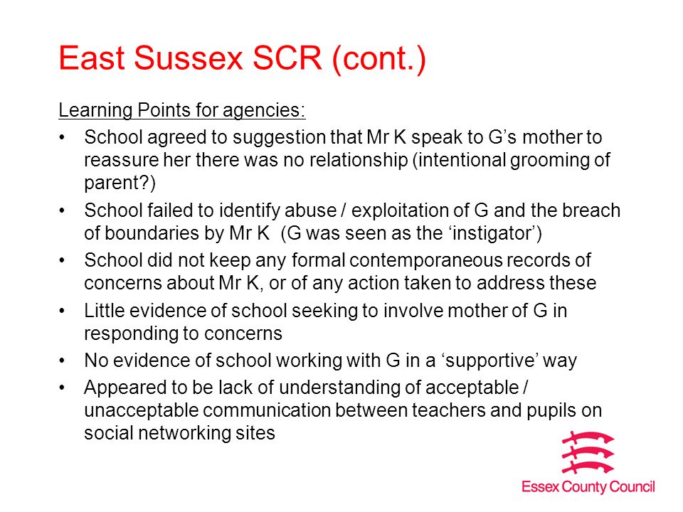 East Sussex SCR (cont.) Learning Points for agencies: School agreed to suggestion that Mr K speak to G’s mother to reassure her there was no relationship (intentional grooming of parent ) School failed to identify abuse / exploitation of G and the breach of boundaries by Mr K (G was seen as the ‘instigator’) School did not keep any formal contemporaneous records of concerns about Mr K, or of any action taken to address these Little evidence of school seeking to involve mother of G in responding to concerns No evidence of school working with G in a ‘supportive’ way Appeared to be lack of understanding of acceptable / unacceptable communication between teachers and pupils on social networking sites