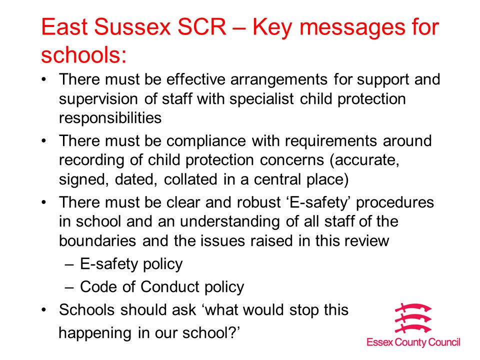 East Sussex SCR – Key messages for schools: There must be effective arrangements for support and supervision of staff with specialist child protection responsibilities There must be compliance with requirements around recording of child protection concerns (accurate, signed, dated, collated in a central place) There must be clear and robust ‘E-safety’ procedures in school and an understanding of all staff of the boundaries and the issues raised in this review –E-safety policy –Code of Conduct policy Schools should ask ‘what would stop this happening in our school ’